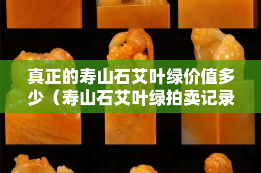 真正的壽山石艾葉綠價值多少（壽山石艾葉綠拍賣記錄）