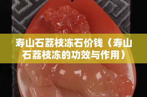 壽山石荔枝凍石價錢（壽山石荔枝凍的功效與作用）