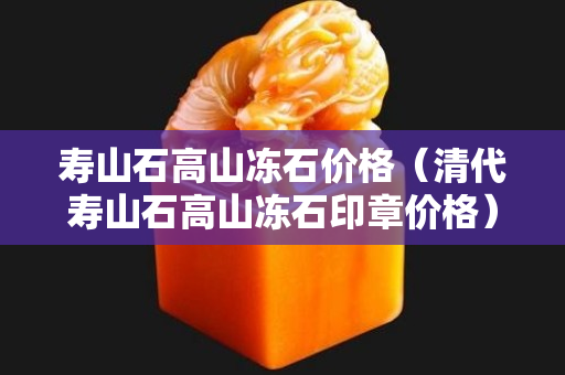 壽山石高山凍石價格（清代壽山石高山凍石印章價格）