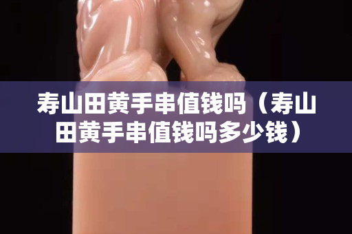 壽山田黃手串值錢嗎（壽山田黃手串值錢嗎多少錢）