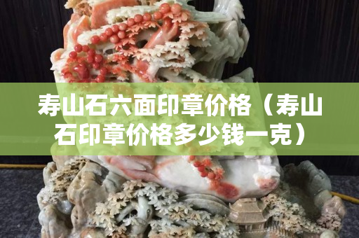 壽山石六面印章價(jià)格（壽山石印章價(jià)格多少錢一克）