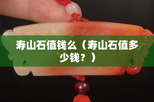 壽山石值錢么（壽山石值多少錢？）
