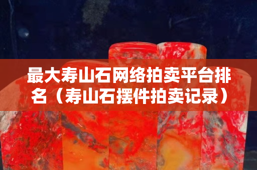最大壽山石網絡拍賣平臺排名（壽山石擺件拍賣記錄）