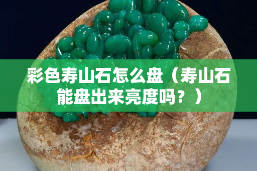 彩色壽山石怎么盤（壽山石能盤出來亮度嗎？）