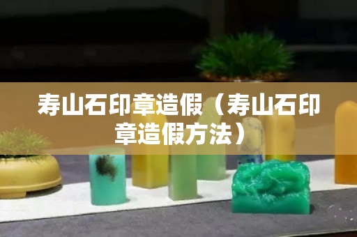 壽山石印章造假（壽山石印章造假方法）