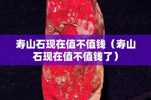 壽山石現在值不值錢(壽山石現在值不值錢了) 壽山石現在值不值錢(壽山石現在值不值錢了)
