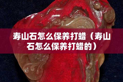 壽山石怎么保養(yǎng)打蠟（壽山石怎么保養(yǎng)打蠟的）