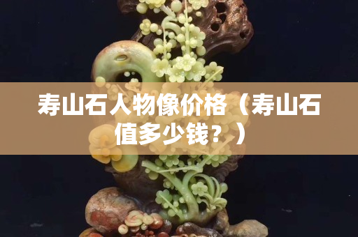 壽山石人物像價格（壽山石值多少錢？）