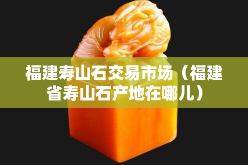福建壽山石交易市場（福建省壽山石產(chǎn)地在哪兒）
