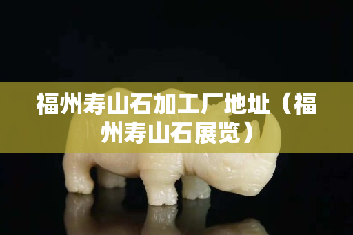福州壽山石加工廠地址（福州壽山石展覽）