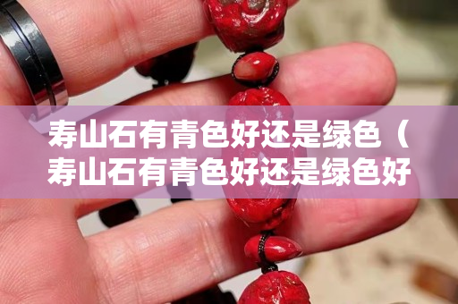 壽山石有青色好還是綠色（壽山石有青色好還是綠色好）