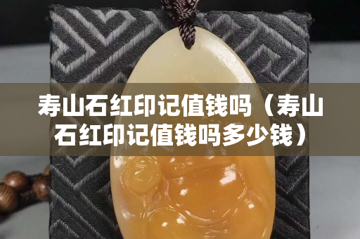 壽山石紅印記值錢嗎（壽山石紅印記值錢嗎多少錢）