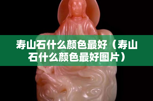 壽山石什么顏色最好（壽山石什么顏色最好圖片）