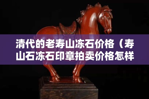清代的老壽山凍石價(jià)格（壽山石凍石印章拍賣價(jià)格怎樣）