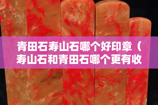 青田石壽山石哪個好印章（壽山石和青田石哪個更有收藏價值）