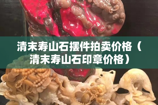 清末壽山石擺件拍賣價(jià)格（清末壽山石印章價(jià)格）