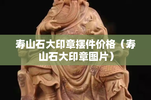 壽山石大印章擺件價格（壽山石大印章圖片）