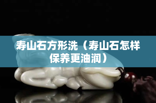 壽山石方形洗（壽山石怎樣保養(yǎng)更油潤）