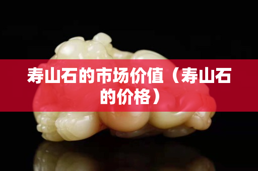 壽山石的市場價值（壽山石的價格）