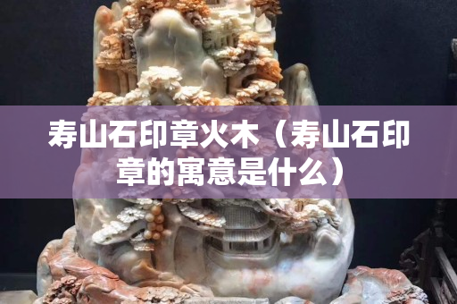 壽山石印章火木（壽山石印章的寓意是什么）