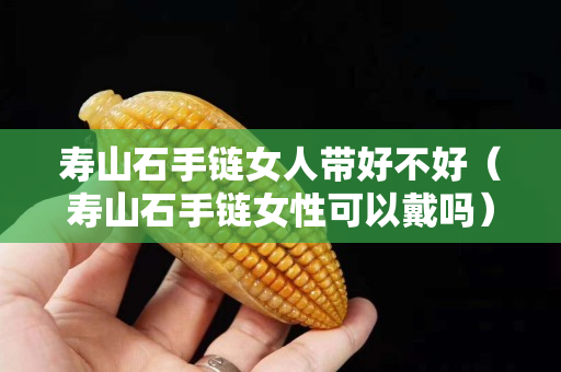 壽山石手鏈女人帶好不好（壽山石手鏈女性可以戴嗎）