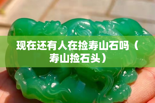 現(xiàn)在還有人在撿壽山石嗎（壽山撿石頭）