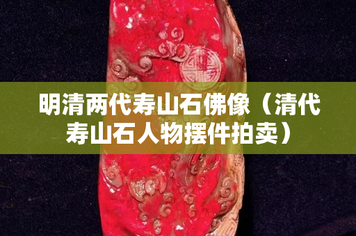 明清兩代壽山石佛像（清代壽山石人物擺件拍賣）