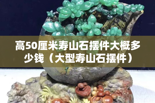 高50厘米壽山石擺件大概多少錢（大型壽山石擺件）