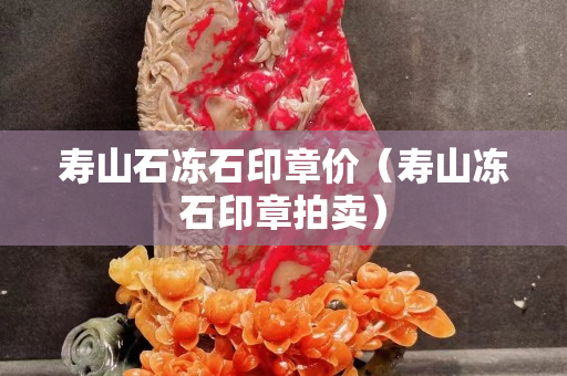 壽山石凍石印章價(jià)（壽山凍石印章拍賣）