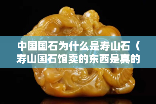 中國國石為什么是壽山石（壽山國石館賣的東西是真的嗎）