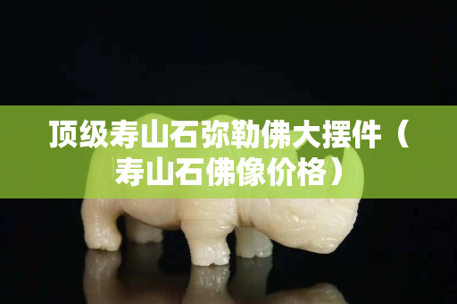 頂級壽山石彌勒佛大擺件（壽山石佛像價格）