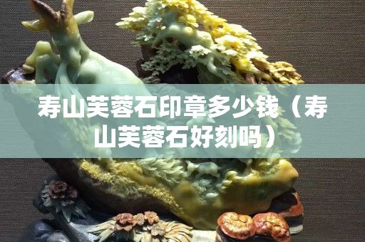 壽山芙蓉石印章多少錢（壽山芙蓉石好刻嗎）