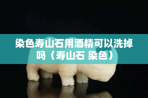 染色壽山石用酒精可以洗掉嗎（壽山石 染色）