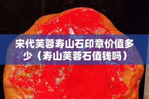 宋代芙蓉壽山石印章價值多少（壽山芙蓉石值錢嗎）
