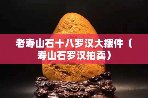 老壽山石十八羅漢大擺件（壽山石羅漢拍賣）