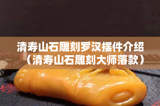 清壽山石雕刻羅漢擺件介紹（清壽山石雕刻大師落款）