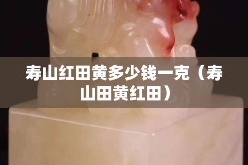 壽山紅田黃多少錢一克（壽山田黃紅田）