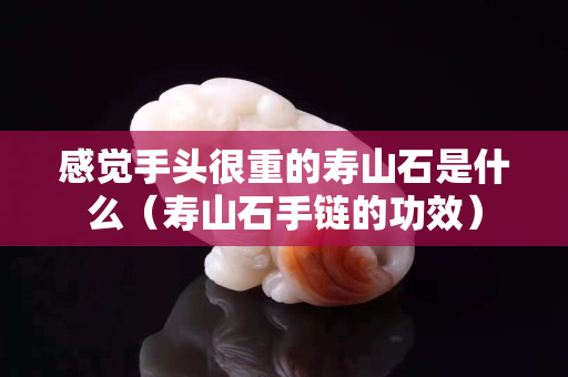 感覺手頭很重的壽山石是什么（壽山石手鏈的功效）