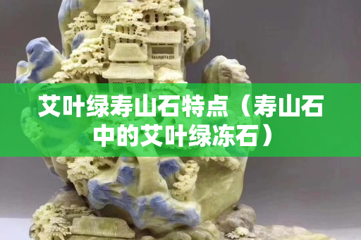 艾葉綠壽山石特點(diǎn)（壽山石中的艾葉綠凍石）