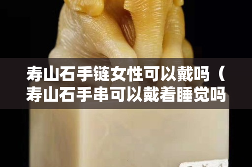 壽山石手鏈女性可以戴嗎（壽山石手串可以戴著睡覺嗎）