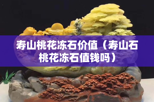 壽山桃花凍石價值（壽山石桃花凍石值錢嗎）