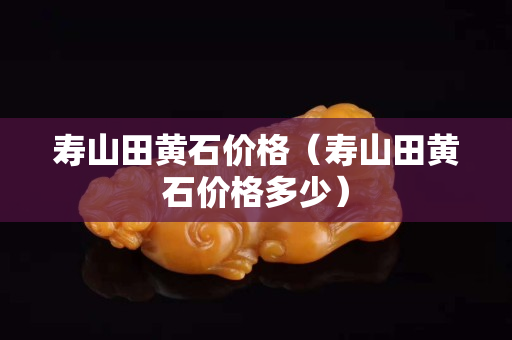壽山田黃石價(jià)格（壽山田黃石價(jià)格多少）