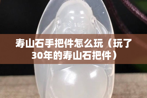 壽山石手把件怎么玩（玩了30年的壽山石把件）