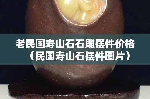 老民國壽山石石雕擺件價格（民國壽山石擺件圖片）