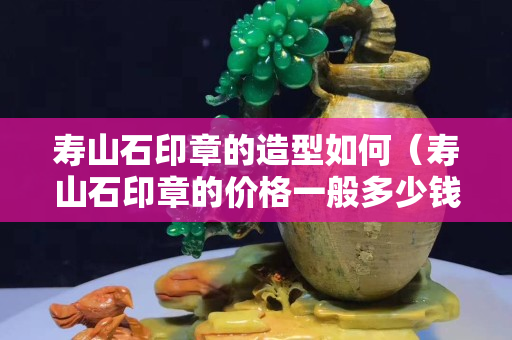 壽山石印章的造型如何（壽山石印章的價(jià)格一般多少錢）