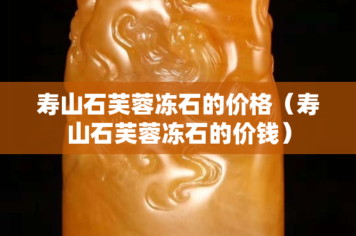 壽山石芙蓉凍石的價格（壽山石芙蓉凍石的價錢）