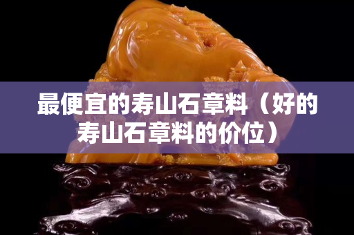 最便宜的壽山石章料（好的壽山石章料的價(jià)位）