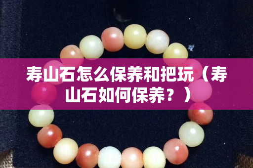 壽山石怎么保養和把玩（壽山石如何保養？）