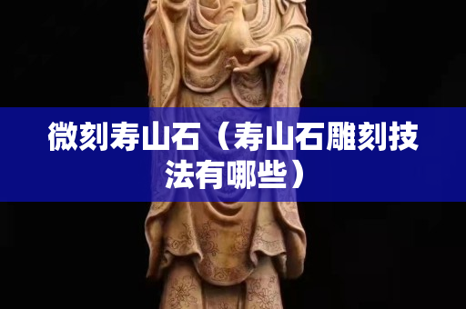 微刻壽山石（壽山石雕刻技法有哪些）