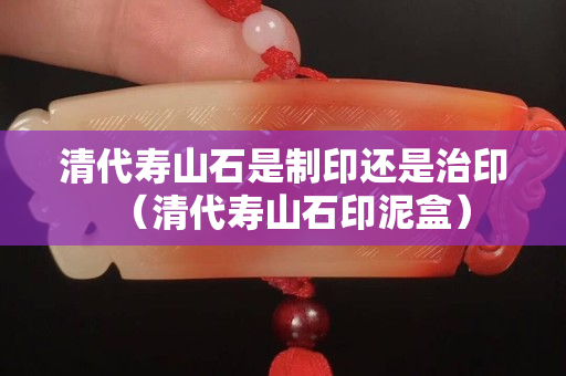 清代壽山石是制印還是治印（清代壽山石印泥盒）